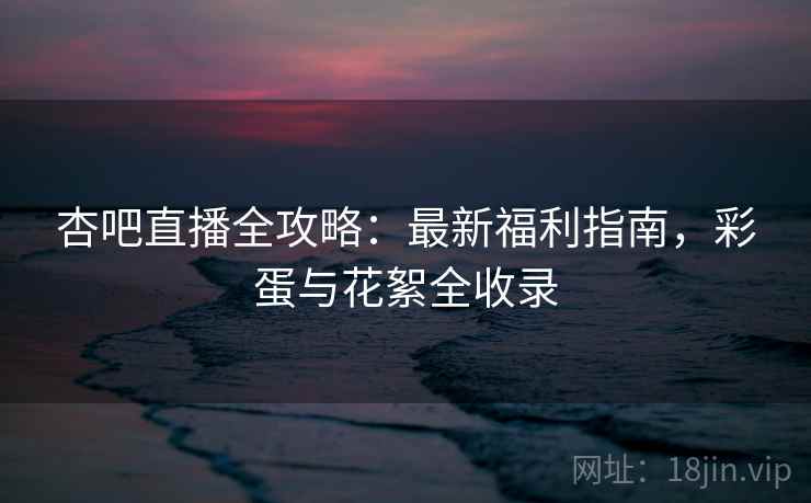 杏吧直播全攻略:最新福利指南,彩蛋与花絮全收录