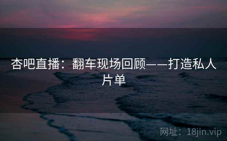 杏吧直播:翻车现场回顾——打造私人片单