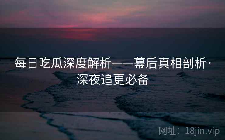 每日吃瓜深度解析——幕后真相剖析·深夜追更必备