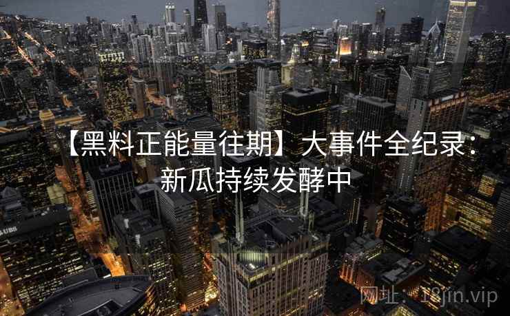 【黑料正能量往期】大事件全纪录:新瓜持续发酵中 第1张 【黑料正能量往期】大事件全纪录:新瓜持续发酵中 第1张