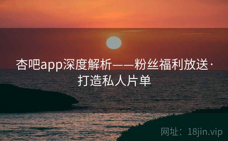 杏吧app深度解析——粉丝福利放送·打造私人片单