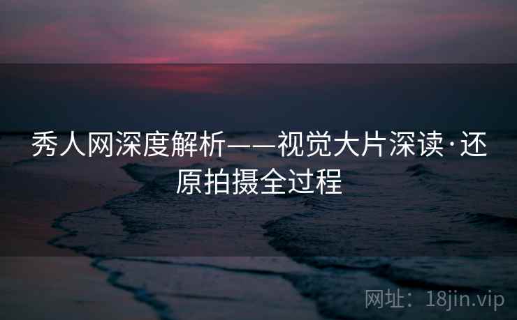 秀人网深度解析——视觉大片深读·还原拍摄全过程