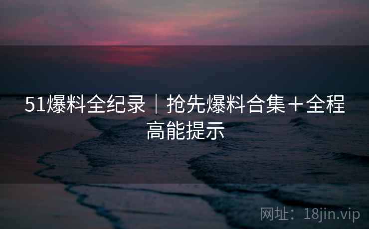 51爆料全纪录|抢先爆料合集+全程高能提示