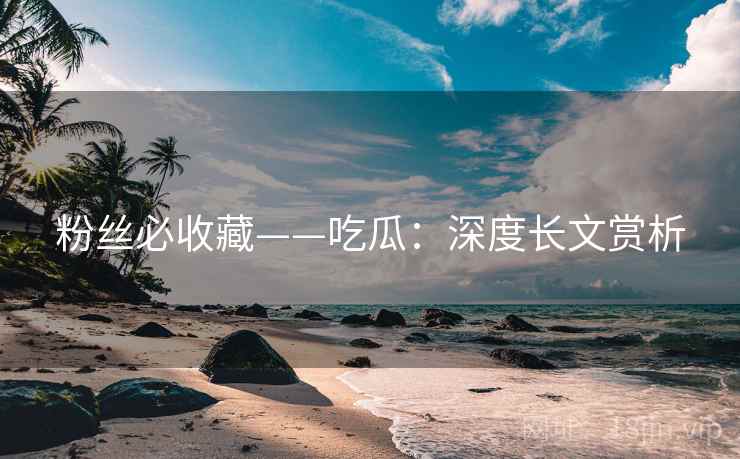 粉丝必收藏——吃瓜:深度长文赏析