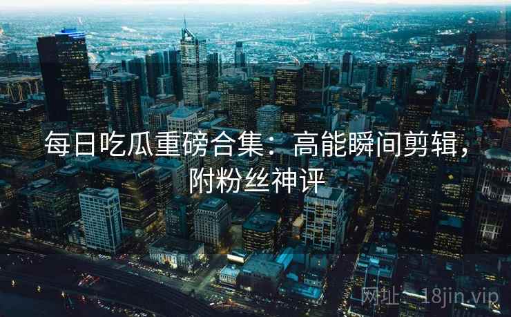 每日吃瓜重磅合集:高能瞬间剪辑,附粉丝神评