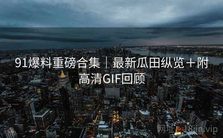 91爆料重磅合集|最新瓜田纵览+附高清GIF回顾