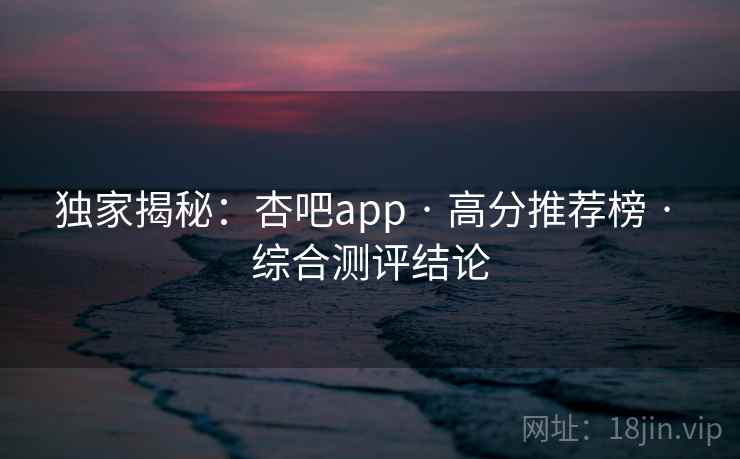 独家揭秘:杏吧app · 高分推荐榜 · 综合测评结论