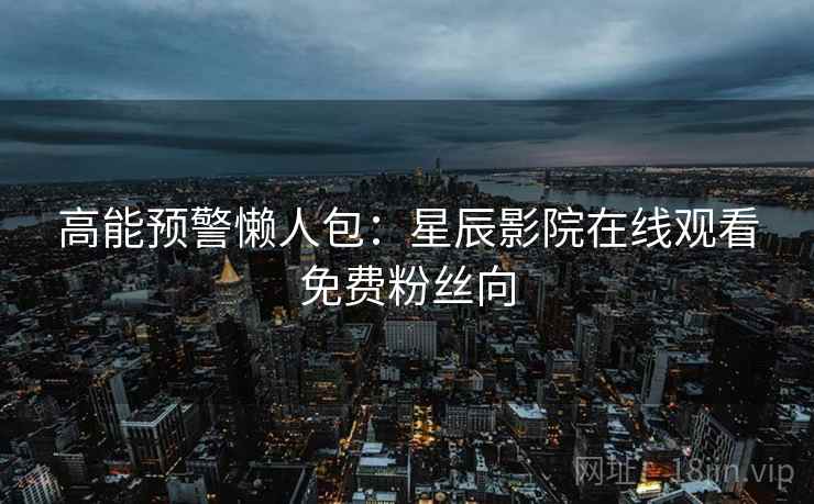 高能预警懒人包:星辰影院在线观看免费粉丝向