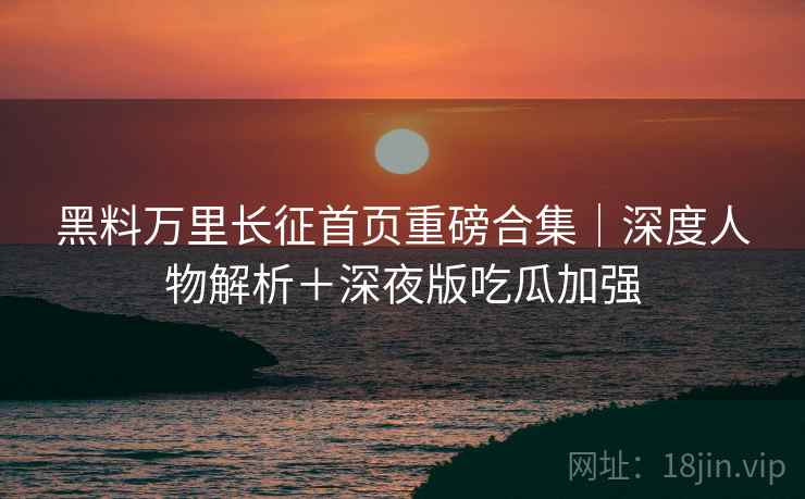 黑料万里长征首页重磅合集｜深度人物解析＋深夜版吃瓜加强