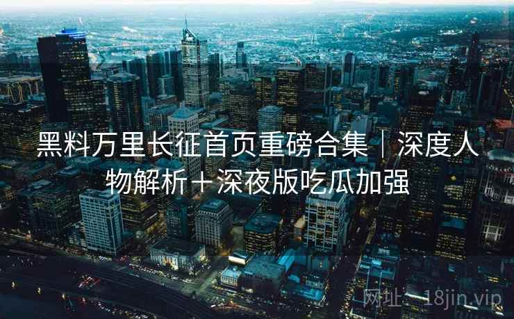 黑料万里长征首页重磅合集｜深度人物解析＋深夜版吃瓜加强