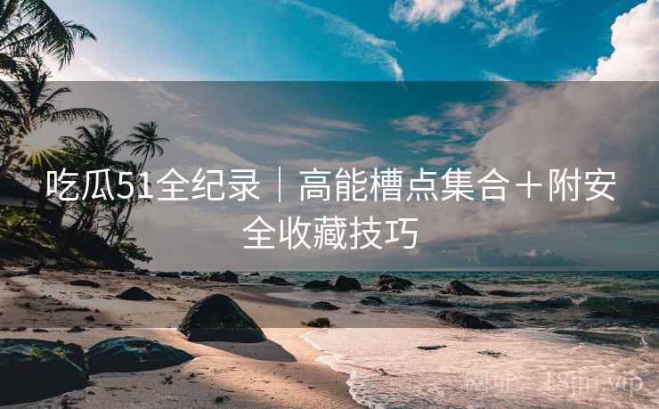 吃瓜51全纪录|高能槽点集合+附安全收藏技巧