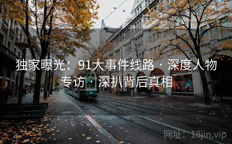 独家曝光:91大事件线路 · 深度人物专访 · 深扒背后真相