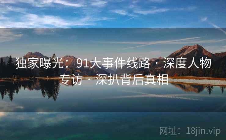 独家曝光:91大事件线路 · 深度人物专访 · 深扒背后真相