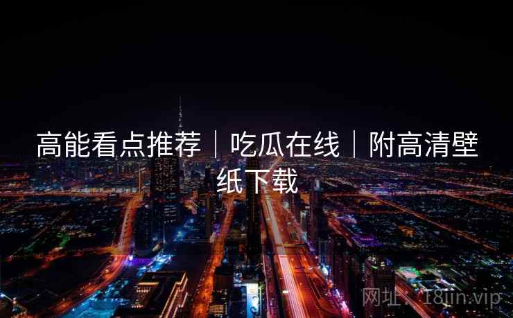 高能看点推荐|吃瓜在线|附高清壁纸下载