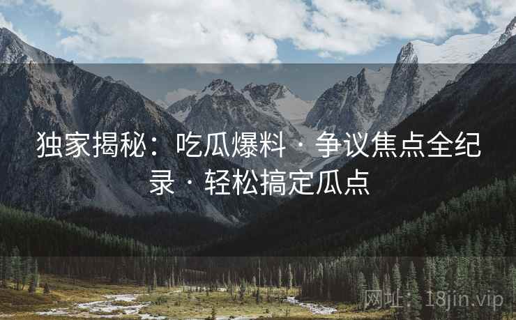 独家揭秘:吃瓜爆料 · 争议焦点全纪录 · 轻松搞定瓜点