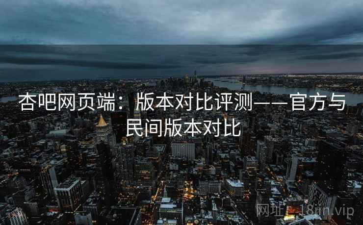 杏吧网页端:版本对比评测——官方与民间版本对比