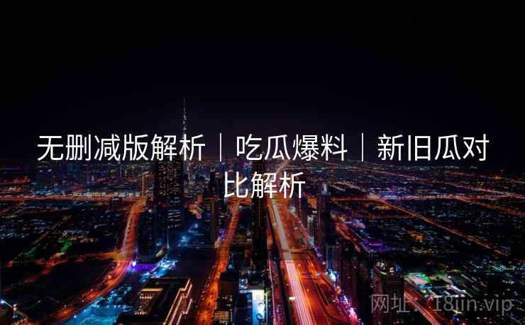 无删减版解析|吃瓜爆料|新旧瓜对比解析