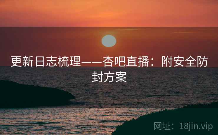 更新日志梳理——杏吧直播:附安全防封方案