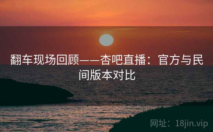 翻车现场回顾——杏吧直播:官方与民间版本对比