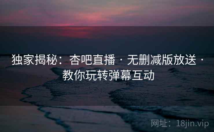 独家揭秘:杏吧直播 · 无删减版放送 · 教你玩转弹幕互动